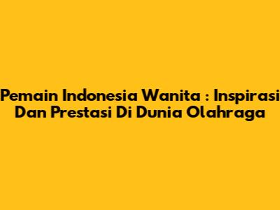 **Pemain Indonesia Wanita**: Inspirasi Dan Prestasi Di Dunia Olahraga