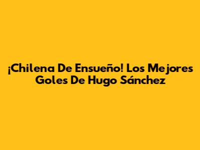 ¡Chilena De Ensueño! Los Mejores Goles De Hugo Sánchez