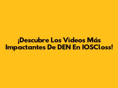 ¡Descubre Los Videos Más Impactantes De DEN En IOSCloss!