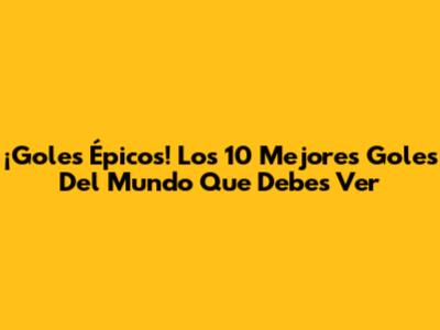 ¡Goles Épicos! Los 10 Mejores Goles Del Mundo Que Debes Ver
