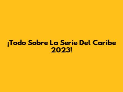 ¡Todo Sobre La Serie Del Caribe 2023!