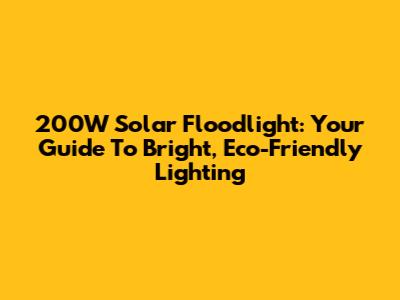 200W Solar Floodlight: Your Guide To Bright, Eco-Friendly Lighting