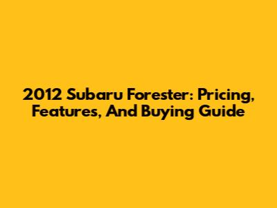 2012 Subaru Forester: Pricing, Features, And Buying Guide