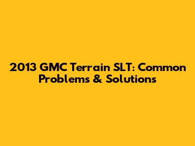 2013 GMC Terrain SLT: Common Problems & Solutions