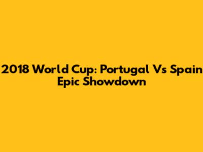 2018 World Cup: Portugal Vs Spain Epic Showdown