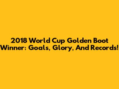 2018 World Cup Golden Boot Winner: Goals, Glory, And Records!