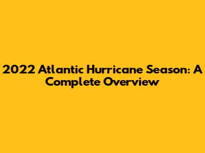 2022 Atlantic Hurricane Season: A Complete Overview