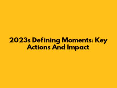 2023's Defining Moments: Key Actions And Impact
