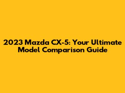 2023 Mazda CX-5: Your Ultimate Model Comparison Guide