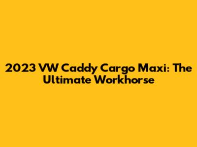 2023 VW Caddy Cargo Maxi: The Ultimate Workhorse