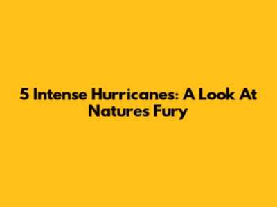 5 Intense Hurricanes: A Look At Nature's Fury