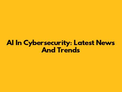 AI In Cybersecurity: Latest News And Trends