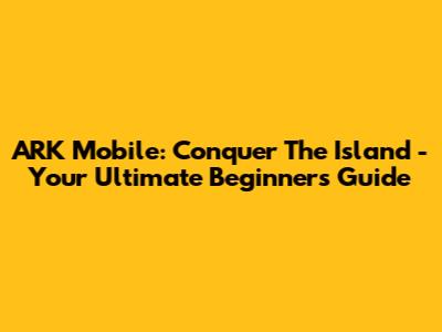 ARK Mobile: Conquer The Island - Your Ultimate Beginner's Guide