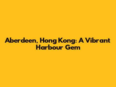Aberdeen, Hong Kong: A Vibrant Harbour Gem
