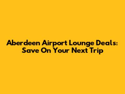Aberdeen Airport Lounge Deals: Save On Your Next Trip