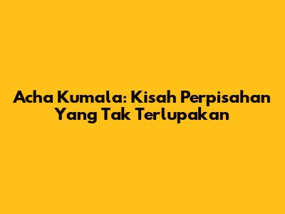Acha Kumala: Kisah Perpisahan Yang Tak Terlupakan