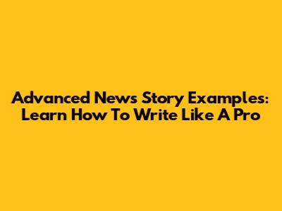 Advanced News Story Examples: Learn How To Write Like A Pro