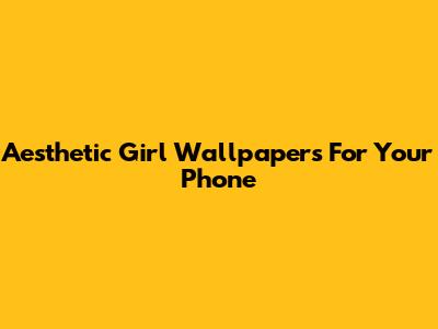 Aesthetic Girl Wallpapers For Your Phone