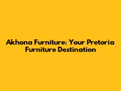Akhona Furniture: Your Pretoria Furniture Destination