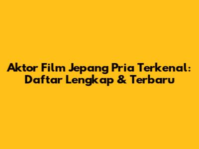 Aktor Film Jepang Pria Terkenal: Daftar Lengkap & Terbaru