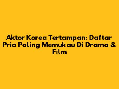 Aktor Korea Tertampan: Daftar Pria Paling Memukau Di Drama & Film