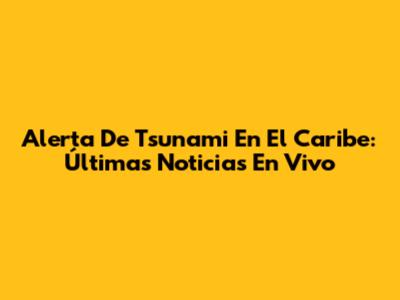 Alerta De Tsunami En El Caribe: Últimas Noticias En Vivo