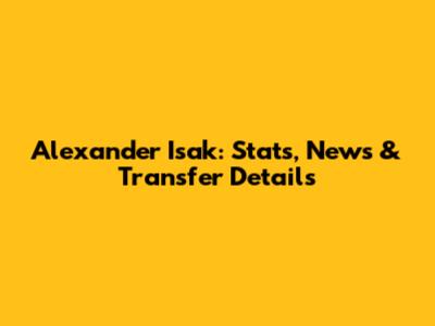 Alexander Isak: Stats, News & Transfer Details