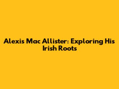 Alexis Mac Allister: Exploring His Irish Roots