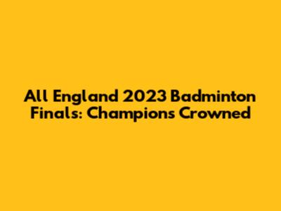 All England 2023 Badminton Finals: Champions Crowned