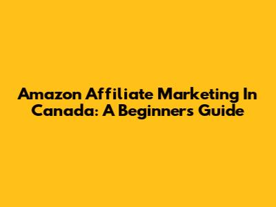 Amazon Affiliate Marketing In Canada: A Beginner's Guide