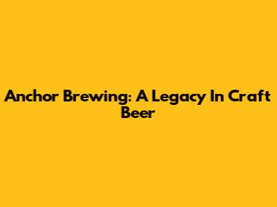 Anchor Brewing: A Legacy In Craft Beer