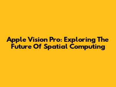 Apple Vision Pro: Exploring The Future Of Spatial Computing
