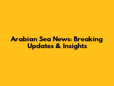 Arabian Sea News: Breaking Updates & Insights