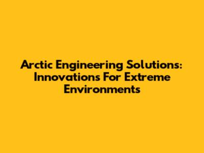 Arctic Engineering Solutions: Innovations For Extreme Environments