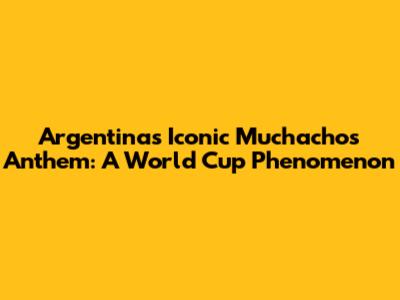 Argentina's Iconic 'Muchachos' Anthem: A World Cup Phenomenon