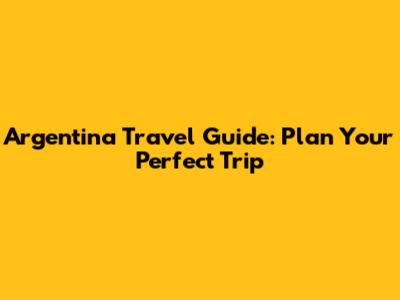 Argentina Travel Guide: Plan Your Perfect Trip
