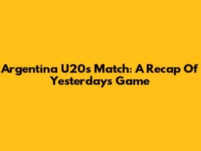Argentina U20's Match: A Recap Of Yesterday's Game