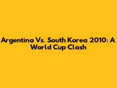 Argentina Vs. South Korea 2010: A World Cup Clash
