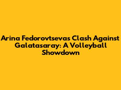 Arina Fedorovtseva's Clash Against Galatasaray: A Volleyball Showdown