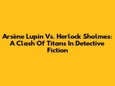 Arsène Lupin Vs. Herlock Sholmes: A Clash Of Titans In Detective Fiction