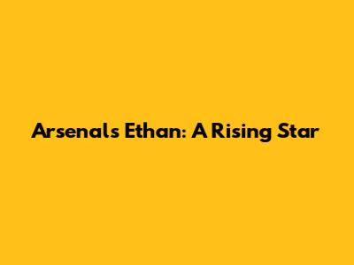 Arsenal's Ethan: A Rising Star