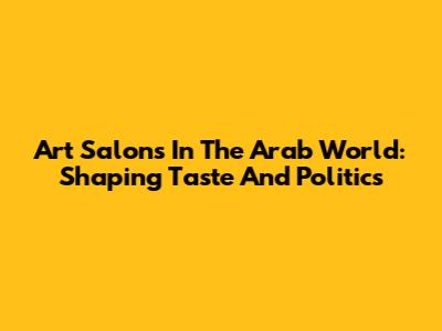 Art Salons In The Arab World: Shaping Taste And Politics