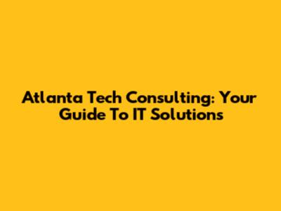 Atlanta Tech Consulting: Your Guide To IT Solutions