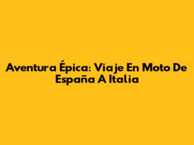 Aventura Épica: Viaje En Moto De España A Italia