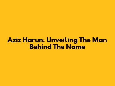 Aziz Harun: Unveiling The Man Behind The Name