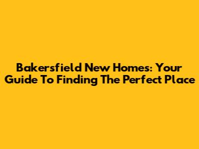 Bakersfield New Homes: Your Guide To Finding The Perfect Place