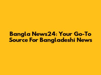 Bangla News24: Your Go-To Source For Bangladeshi News
