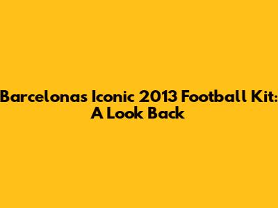 Barcelona's Iconic 2013 Football Kit: A Look Back
