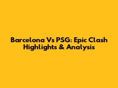 Barcelona Vs PSG: Epic Clash Highlights & Analysis