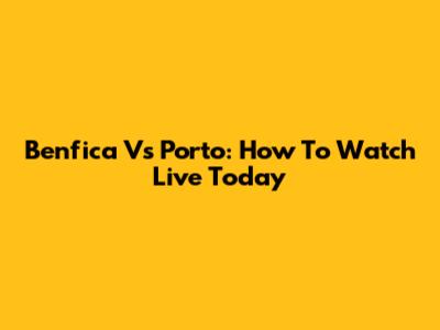 Benfica Vs Porto: How To Watch Live Today